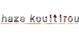 ｈａｚｅ ｋｏｕｉｔｉｒｏｕ (光一郎)