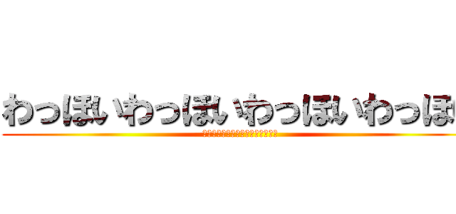 わっほいわっほいわっほいわっほい (わっほいわっほいわっほいわっほい)