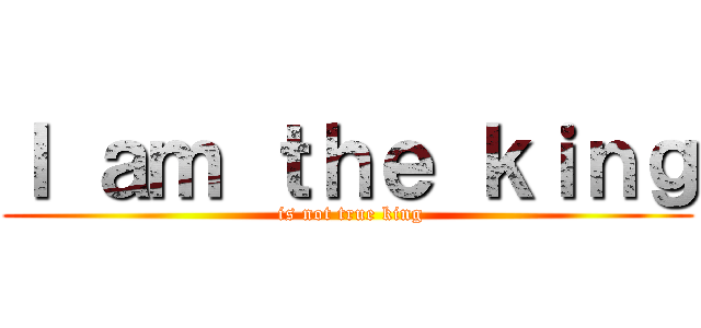 Ｉ ａｍ ｔｈｅ ｋｉｎｇ ( is not true king)