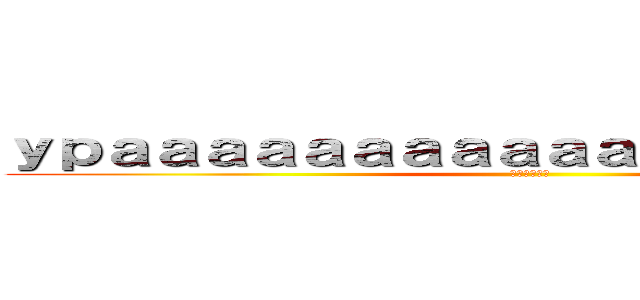 ｙｐａａａａａａａａａａａａａａａａａａａ！ (Верный)