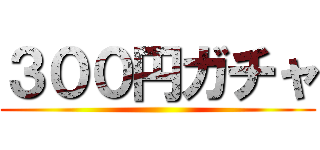 ３００円ガチャ ()