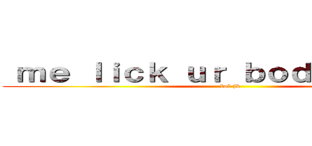  ｍｅ ｌｉｃｋ ｕｒ ｂｏｄｙ ｐａｒｔｓ (lol jk)