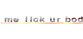  ｍｅ ｌｉｃｋ ｕｒ ｂｏｄｙ ｐａｒｔｓ (lol jk)