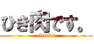 ひき肉です。 (attack!!)