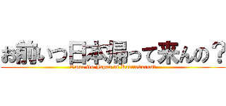 お前いつ日本帰って来んの？ (Omae itu Japan ni Kaettekurun?)