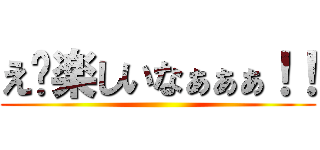 え〜楽しいなぁぁぁ！！ ()