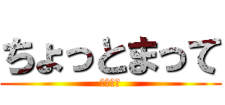 ちょっとまって (馬鹿野郎)