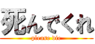 死んでくれ (please die)