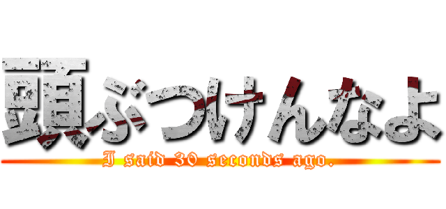 頭ぶつけんなよ (I said 30 seconds ago.)