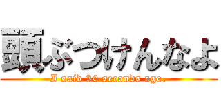 頭ぶつけんなよ (I said 30 seconds ago.)