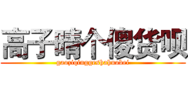 高子晴个傻货呗 (gaoziqinggeshahuobei)