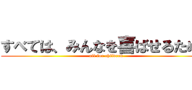 すべては、みんなを喜ばせるために (all for children)