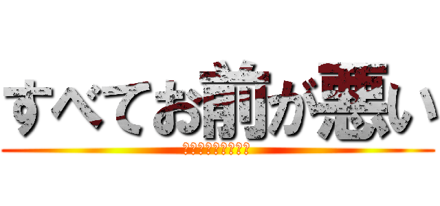 すべてお前が悪い (自覚したほうがいい)