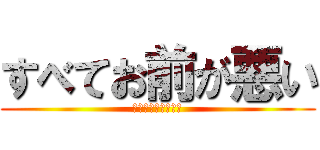 すべてお前が悪い (自覚したほうがいい)