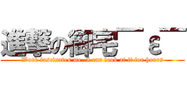 進撃の御宅￣ε￣ (Work fascinates me. I can look at it for hours)