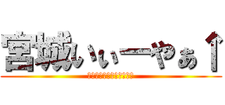 宮城いぃーやぁ↑ (いぃーーーやぁぁー↑↑↑)