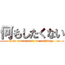 何もしたくない (I do not want to do nothing. )