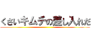 くさいキムチの差し入れだ ()