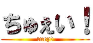 ちゅぇい！ (tuey!)