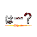 はー？ (What？)