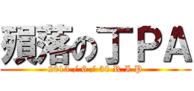殞落の丁ＰＡ (2013 / 6 / 30 R.I.P)