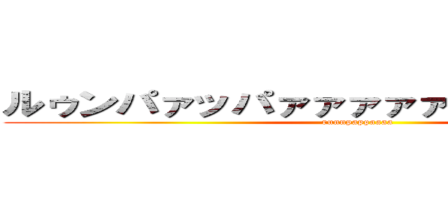 ルゥンパァッパァァァァァァァア！！！！！！ (runnpappaaaa)