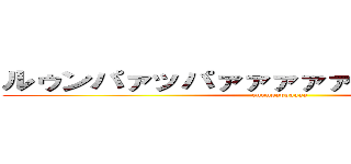 ルゥンパァッパァァァァァァァア！！！！！！ (runnpappaaaa)