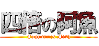 四倍の阿魚 (Four times Fish)