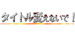 タイトル変えないで！ (ダレリスさんの一言)