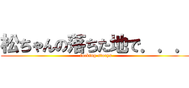 松ちゃんの落ちた地で．．． (fucking storys)