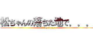 松ちゃんの落ちた地で．．． (fucking storys)