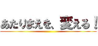 あたりまえを、変える！ ()