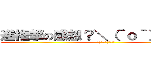 進権撃の感想？＼（＾ｏ＾）／オワタ (＼(^o^)／ｵﾜﾀ)