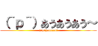 （＾ｐ＾）あうあうあう～ ((^p^)auauau～)