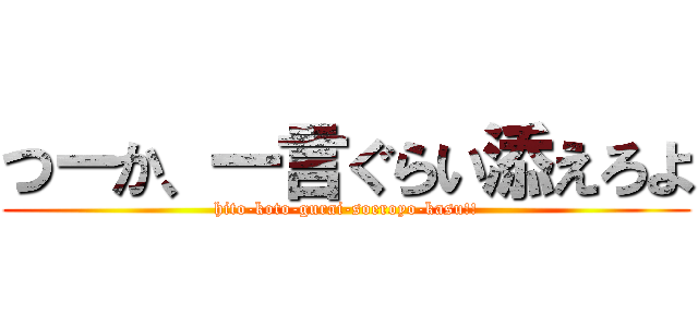 つーか、一言ぐらい添えろよ (hito-koto-gurai-soeroyo-kasu!!)