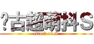 远古超萌抖Ｓ (attack on S)
