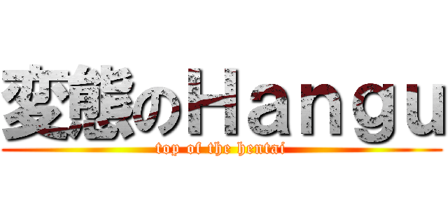 変態のＨａｎｇｕ (top of the hentai)