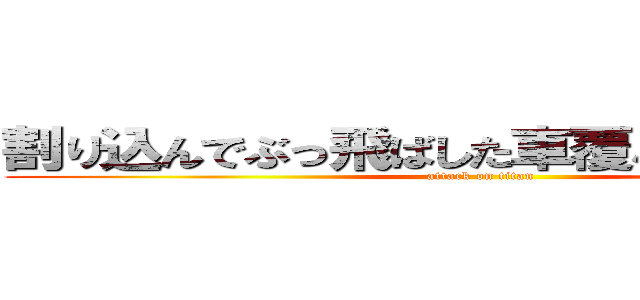 割り込んでぶっ飛ばした車覆パトに捕まった (attack on titan)