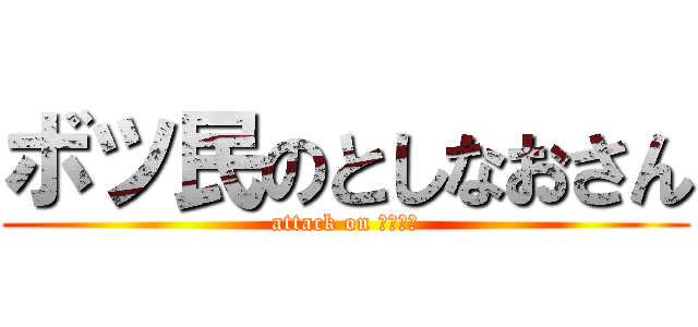 ボツ民のとしなおさん (attack on としなお)