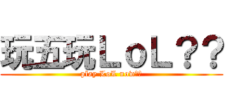 玩五玩ＬｏＬ？？ (play LoL now??)
