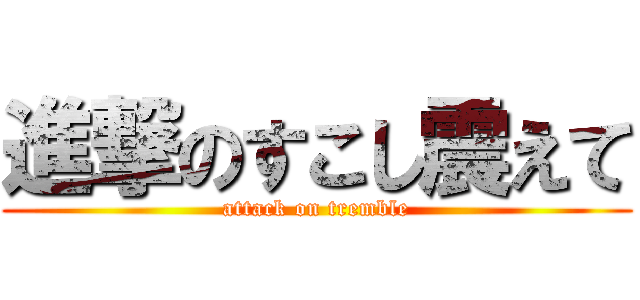 進撃のすこし震えて (attack on tremble)