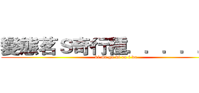 變態茗Ｓ奇行種．．．．．． (ki mi ga ki ra i da)