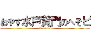 おやす水戸黄門のへそピ (oh my god)