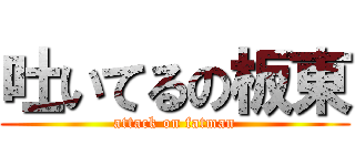 吐いてるの板東 (attack on fatman)
