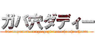 ガバ穴ダディー (buroropumomoennguegegionnmochocchocchassa)