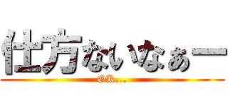 仕方ないなぁー (OK...)