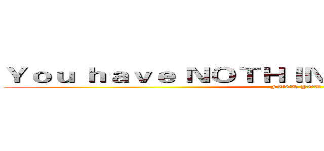 Ｙｏｕ ｈａｖｅ ＮＯＴＨＩＮＧ Ｂｕｔ Ｗｒｉｔｉｎｇ (FUCK YOU)