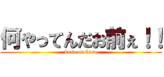 何やってんだお前ぇ！！ (kuso on kuso)