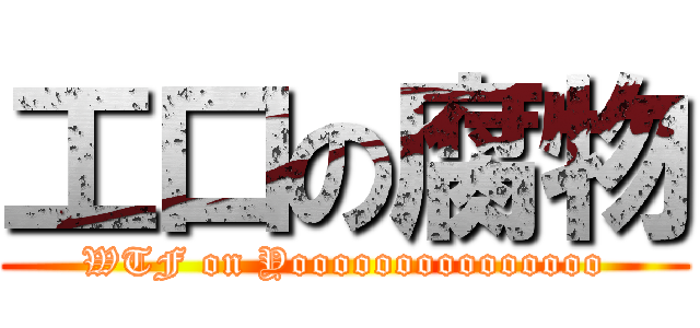 工口の腐物 (WTF on Yooooooooooooooo)