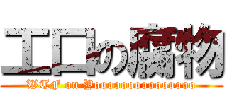 工口の腐物 (WTF on Yooooooooooooooo)